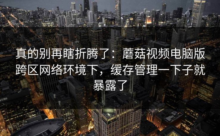 真的别再瞎折腾了：蘑菇视频电脑版跨区网络环境下，缓存管理一下子就暴露了-第1张图片-蘑菇视频 - 海量短视频影视资源聚合