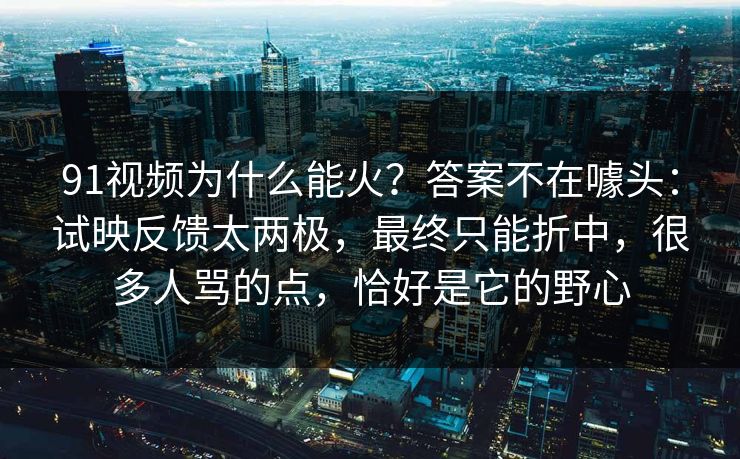 91视频为什么能火？答案不在噱头：试映反馈太两极，最终只能折中，很多人骂的点，恰好是它的野心-第1张图片-蘑菇视频 - 海量短视频影视资源聚合