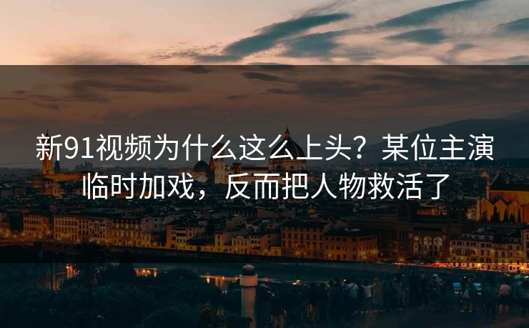 新91视频为什么这么上头？某位主演临时加戏，反而把人物救活了-第1张图片-蘑菇视频 - 海量短视频影视资源聚合