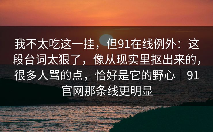 我不太吃这一挂，但91在线例外：这段台词太狠了，像从现实里抠出来的，很多人骂的点，恰好是它的野心｜91官网那条线更明显-第1张图片-蘑菇视频 - 海量短视频影视资源聚合