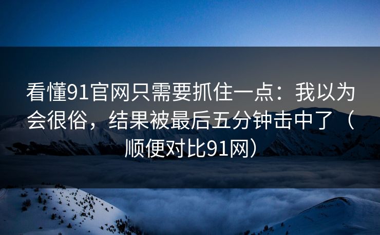 看懂91官网只需要抓住一点:我以为会很俗,结果被最后五分钟击中了(顺便对比91网) 看懂91官网只需要抓住一点:我以为会很俗,结果被最后五分钟击中了(顺便对比91网)