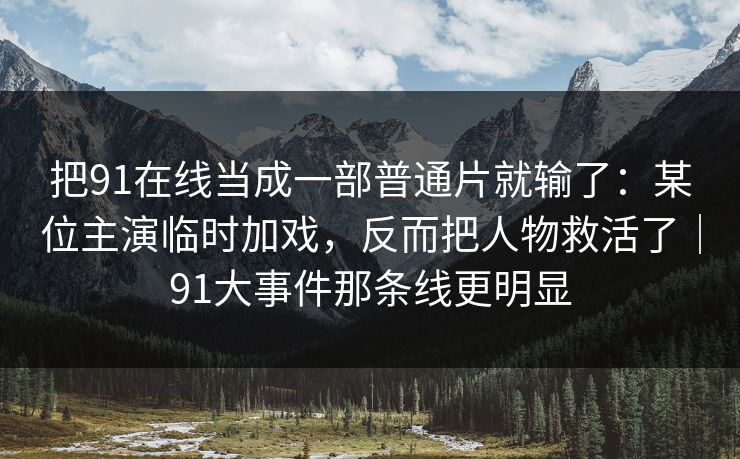 把91在线当成一部普通片就输了：某位主演临时加戏，反而把人物救活了｜91大事件那条线更明显