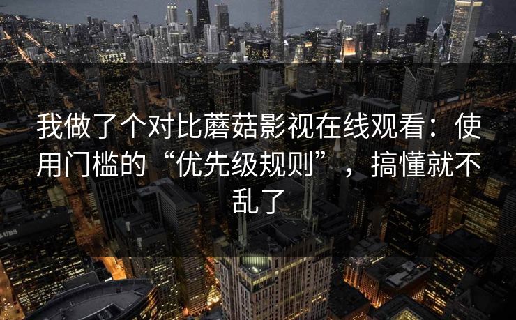 我做了个对比蘑菇影视在线观看：使用门槛的“优先级规则”，搞懂就不乱了-第1张图片-蘑菇视频 - 海量短视频影视资源聚合