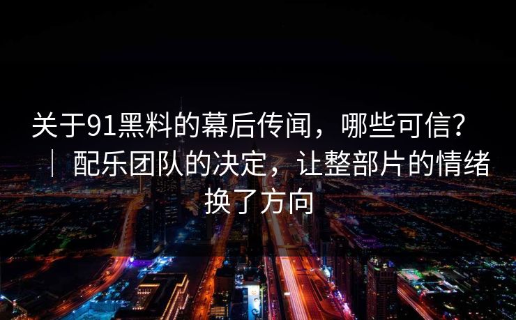 关于91黑料的幕后传闻，哪些可信？ ｜ 配乐团队的决定，让整部片的情绪换了方向-第1张图片-蘑菇视频 - 海量短视频影视资源聚合